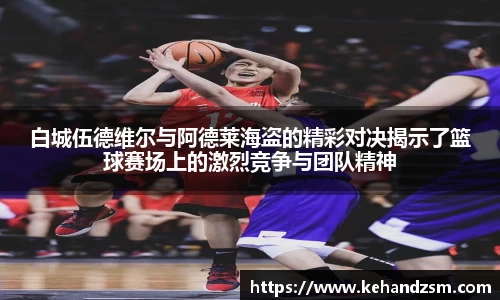 白城伍德维尔与阿德莱海盗的精彩对决揭示了篮球赛场上的激烈竞争与团队精神